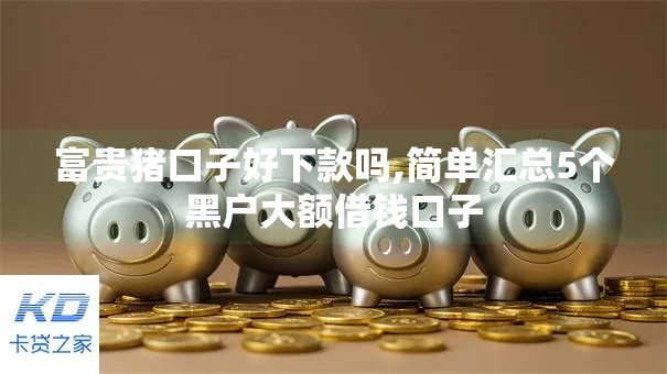 富贵猪口子好下款吗,简单汇总5个黑户大额借钱口子